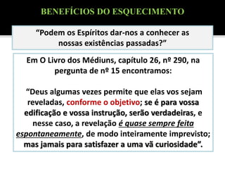 Em O Livro dos Médiuns, capítulo 26, nº 290, na
pergunta de nº 15 encontramos:
“Deus algumas vezes permite que elas vos sejam
reveladas, conforme o objetivo; se é para vossa
edificação e vossa instrução, serão verdadeiras, e
nesse caso, a revelação é quase sempre feita
espontaneamente, de modo inteiramente imprevisto;
mas jamais para satisfazer a uma vã curiosidade”.
“Podem os Espíritos dar-nos a conhecer as
nossas existências passadas?”
BENEFÍCIOS DO ESQUECIMENTO
 