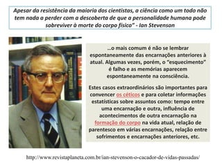 Apesar da resistência da maioria dos cientistas, a ciência como um todo não
tem nada a perder com a descoberta de que a personalidade humana pode
sobreviver à morte do corpo físico” - Ian Stevenson
http://www.revistaplaneta.com.br/ian-stevenson-o-cacador-de-vidas-passadas/
…o mais comum é não se lembrar
espontaneamente das encarnações anteriores à
atual. Algumas vezes, porém, o “esquecimento”
é falho e as memórias aparecem
espontaneamente na consciência.
Estes casos extraordinários são importantes para
convencer os céticos e para coletar informações
estatísticas sobre assuntos como: tempo entre
uma encarnação e outra, influência de
acontecimentos de outra encarnação na
formação do corpo na vida atual, relação de
parentesco em várias encarnações, relação entre
sofrimentos e encarnações anteriores, etc.
 