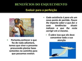  Portanto,conhecer o que
fez de nada adiantará,
temos que viver o presente
procurando plantar boas
sementes no caminho para
que possamos evoluir.
 Cada existência é para ele um
novo ponto de partida. Pouco
lhe importa saber o que foi: e
suas tendências atuais
indicam o que lhe resta
corrigir em si mesmo.
 É sobre isso que ele deve
concentrar toda a sua
atenção
BENEFÍCIOS DO ESQUECIMENTO
 