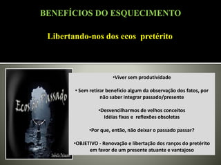 Libertando-nos dos ecos pretérito
•Viver sem produtividade
• Sem retirar benefício algum da observação dos fatos, por
não saber integrar passado/presente
•Desvencilharmos de velhos conceitos
Idéias fixas e reflexões obsoletas
•Por que, então, não deixar o passado passar?
•OBJETIVO - Renovação e libertação dos ranços do pretérito
em favor de um presente atuante e vantajoso
BENEFÍCIOS DO ESQUECIMENTO
 