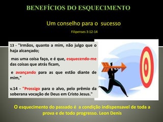 Um conselho para o sucesso
Filipenses 3:12-14
13 - "Irmãos, quanto a mim, não julgo que o
haja alcançado;
mas uma coisa faço, e é que, esquecendo-me
das coisas que atrás ficam,
e avançando para as que estão diante de
mim,"
v.14 - "Prossigo para o alvo, pelo prêmio da
soberana vocação de Deus em Cristo Jesus."
O esquecimento do passado é a condição indispensavel de toda a
prova e de todo progresso. Leon Denis
BENEFÍCIOS DO ESQUECIMENTO
 