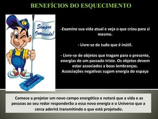-Examine sua vida atual e veja o que criou para si
mesmo.
- Livre-se de tudo que é inútil.
- Livre-se de objetos que tragam para o presente,
energias de um passado triste. Os objetos devem
estar associados a boas lembranças.
Associações negativas sugam energia do espaço
Comece a projetar um novo campo energético e notará que a vida e as
pessoas ao seu redor responderão a essa nova energia e o Universo que a
cerca aderirá transmitindo o que está projetado.
BENEFÍCIOS DO ESQUECIMENTO
 