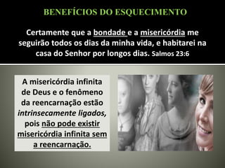 Certamente que a bondade e a misericórdia me
seguirão todos os dias da minha vida, e habitarei na
casa do Senhor por longos dias. Salmos 23:6
A misericórdia infinita
de Deus e o fenômeno
da reencarnação estão
intrinsecamente ligados,
pois não pode existir
misericórdia infinita sem
a reencarnação.
BENEFÍCIOS DO ESQUECIMENTO
 