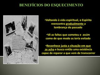 •Voltando à vida espiritual, o Espírito
reencontra gradualmente a
lembrança do passado
•Vê as faltas que cometeu e assim
como de que modo as teria evitado
•Reconhece justa a situação em que
se acha e busca então uma existência
capaz de reparar a que vem de transcorrer
BENEFÍCIOS DO ESQUECIMENTO
 
