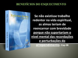 Se não existisse trabalho
redentor na vida espiritual,
as almas teriam de
reencarnar com brevidade
porque não suportariam o
nível mental das recordações
e perturbações do
arrependimento. Cap 08
BENEFÍCIOS DO ESQUECIMENTO
 