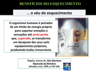 ... o véu do esquecimento
Ângelis, Joanna de. Dias Gloriosos
Regressão de Memória.
Salvador, Leal, 1999. p 153-160.
O organismo humano é portador
de um limite de energia própria
para suportar emoções e
sensações até certo ponto
que, superado, se transforma
em desajuste dos seus sutis
equipamentos psíquicos,
produzindo lesões irreversíveis.
BENEFÍCIOS DO ESQUECIMENTO
 