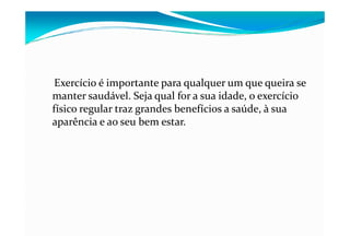 Exercício é importante para qualquer um que queira se
manter saudável. Seja qual for a sua idade, o exercício
físico regular traz grandes benefícios a saúde, à sua
aparência e ao seu bem estar.
 