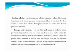 Queima calorias –exercícios queima calorias, mas esse é o benefício menos
importante. Evite pensar que uma pequena quantidade de exercícios lhe dá o
direito de comer mais calorias. Você provavelmente vai comer mais do que
perdeu no exercício!

    Protege contra doenças – os exercícios pode ajudar a melhorar vários
problemas físicos: alivia dores nas costas, fortalece os ossos (reduz o risco de
osteoporose e fratura), melhora os distúrbios menstruais, diminui o risco de
pressão alta e derrame, e reduz o risco de doenças cardíacas. O exercício
aumenta o HDL (o bom colesterol) e diminui os triglicérideos, alem de ajudar a
controlar o açúcar no sangue (glicemia) de indivíduos diabéticos
 
