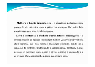 Melhora a função imunológica – o exercícios moderados pode
protege-lo de infecções, com a gripe, por exemplo. Por outro lado
exercícios demais pode ter efeito oposto.

  Eleva a confiança e melhora outros fatores psicológicos – o
exercício fazem as pessoas se sentirem melhor. Cada vez que você está
ativo significa que está fazendo mudanças positivas, dando-lhe a
sensação de controle e melhorando a autoconfiança. Também, muitas
pessoas se exercitam para aliviar o stress, diminui a ansiedade e a
depressão. O exercício também ajuda a conciliar o sono.
 