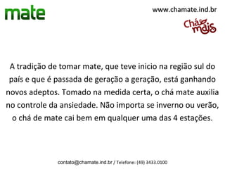 www.chamate.ind.br




 A tradição de tomar mate, que teve inicio na região sul do
 país e que é passada de geração a geração, está ganhando
novos adeptos. Tomado na medida certa, o chá mate auxilia
no controle da ansiedade. Não importa se inverno ou verão,
  o chá de mate cai bem em qualquer uma das 4 estações.



              contato@chamate.ind.br / Telefone: (49) 3433.0100
 