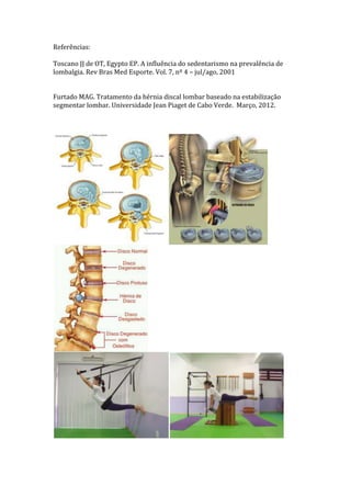 Referências:

Toscano JJ de OT, Egypto EP. A influência do sedentarismo na prevalência de
lombalgia. Rev Bras Med Esporte. Vol. 7, nº 4 – jul/ago, 2001


Furtado MAG. Tratamento da hérnia discal lombar baseado na estabilização
segmentar lombar. Universidade Jean Piaget de Cabo Verde. Março, 2012.
 