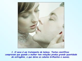 1. O sexo é um tratamento de beleza. Testes científicos  comprovam que quando a mulher tem relações produz grande quantidade de estrogênio, o que deixa os cabelos brilhantes e suaves.  