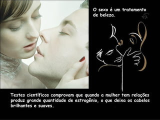 O sexo é um tratamento  de beleza.  Testes científicos comprovam que quando a mulher tem relações produz grande quantidade de estrogênio, o que deixa os cabelos brilhantes e suaves.  