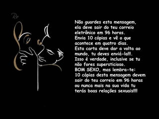 Não guardes esta mensagem,  ela deve sair do teu correio eletrônico em 96 horas.  Envia 10 cópias e vê o que acontece em quatro dias.  Esta carta deve dar a volta ao mundo, tu deves enviá-la!!!. Isso é verdade, inclusive se tu não fores supersticioso.  BOM SEXO, mas lembra-te:  10 cópias desta mensagem devem sair do teu correio em 96 horas ou nunca mais na sua vida tu terás boas relações sexuais!!!! 
