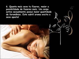 6. Quanto mais sexo tu fizeres, maior a possibilidade de fazeres mais. Um corpo activo sexualmente possui maior quantidade de feromônios. Este subtil aroma excita o sexo oposto!  