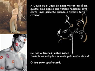A Deusa ou o Deus do Sexo visitar-te-á em
quatro dias depois que tenhas recebido esta
carta, mas sòmente quando a tenhas feito
circular.
Se não o fizeres, então nunca
terás boas relações sexuais pelo resto da vida.
O teu sexo apodrecerá.
 