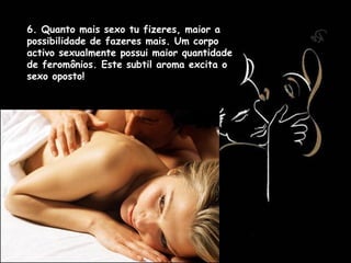 6. Quanto mais sexo tu fizeres, maior a
possibilidade de fazeres mais. Um corpo
activo sexualmente possui maior quantidade
de feromônios. Este subtil aroma excita o
sexo oposto!
 