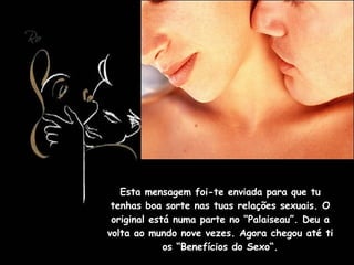 Esta mensagem foi-te enviada para que tu tenhas boa sorte nas tuas relações sexuais. O original está numa parte no “Palaiseau”. Deu a volta ao mundo nove vezes. Agora chegou até ti os “Benefícios do Sexo“. 