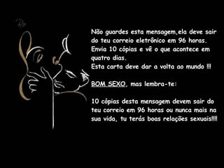 Não guardes esta mensagem,ela deve sair do teu correio eletrônico em 96 horas.  Envia 10 cópias e vê o que acontece em quatro dias.  Esta carta deve dar a volta ao mundo !!!  BOM SEXO , mas lembra-te:  10 cópias desta mensagem devem sair do teu correio em 96 horas ou nunca mais na sua vida, tu terás boas relações sexuais!!!! 