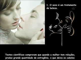 1. O sexo é um tratamento  de beleza.  Testes científicos comprovam que quando a mulher tem relações, produz grande quantidade de estrogênio, o que deixa os cabelos brilhantes e suaves.  