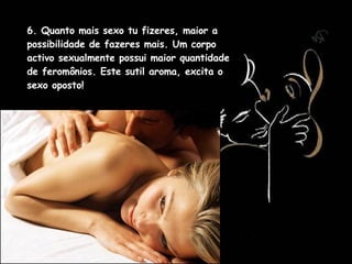 6. Quanto mais sexo tu fizeres, maior a possibilidade de fazeres mais. Um corpo activo sexualmente possui maior quantidade de feromônios. Este sutil aroma, excita o sexo oposto!  