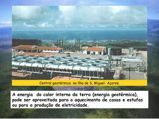 Central geotérmica na ilha de S. Miguel- Açores.

A energia do calor interno da terra (energia geotérmica),
pode ser aproveitada para o aquecimento de casas e estufas
ou para a produção de eletricidade.

 