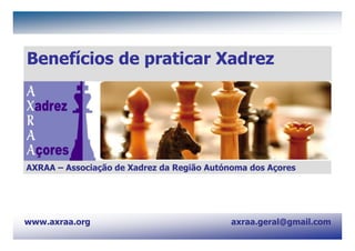 AXRAA - Associação de Xadrez da Região Autónoma dos Açores                 www.axraa.org




Benefícios de praticar Xadrez




AXRAA – Associação de Xadrez da Região Autónoma dos Açores




www.axraa.org                                                    axraa.geral@gmail.com
axraa.geral@gmail.com
                                                                                          1
 