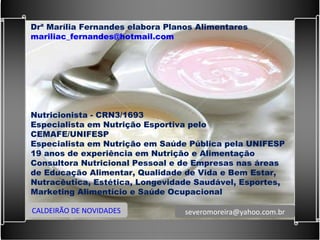 Drª Marília Fernandes elabora Planos Alimentares  [email_address]   Nutricionista - CRN3/1693  Especialista em Nutrição Esportiva pelo CEMAFE/UNIFESP Especialista em Nutrição em Saúde Pública pela UNIFESP 19 anos de experiência em Nutrição e Alimentação Consultora Nutricional Pessoal e de Empresas nas áreas de Educação Alimentar, Qualidade de Vida e Bem Estar, Nutracêutica, Estética, Longevidade Saudável, Esportes, Marketing Alimentício e Saúde Ocupacional CALDEIRÃO DE NOVIDADES [email_address] 