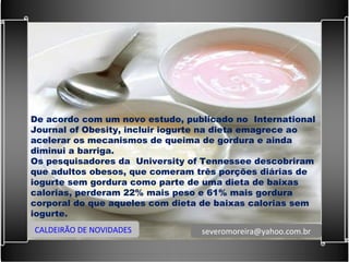De acordo com um novo estudo, publicado no  International Journal of Obesity, incluir iogurte na dieta emagrece ao acelerar os mecanismos de queima de gordura e ainda diminui a barriga. Os pesquisadores da  University of Tennessee descobriram que adultos obesos, que comeram três porções diárias de iogurte sem gordura como parte de uma dieta de baixas calorias, perderam 22% mais peso e 61% mais gordura corporal do que aqueles com dieta de baixas calorias sem iogurte. CALDEIRÃO DE NOVIDADES [email_address] 