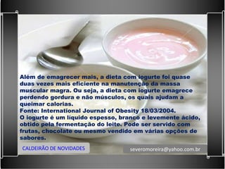 Além de emagrecer mais, a dieta com iogurte foi quase duas vezes mais eficiente na manutenção da massa muscular magra. Ou seja, a dieta com iogurte emagrece perdendo gordura e não músculos, os quais ajudam a queimar calorias. Fonte: International Journal of Obesity 18/03/2004. O iogurte é um líquido espesso, branco e levemente ácido, obtido pela fermentação do leite. Pode ser servido com frutas, chocolate ou mesmo vendido em várias opções de sabores. CALDEIRÃO DE NOVIDADES [email_address] 