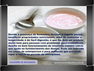 Devido à presença de fermentos lácteos, o iogurte possui benéficas propriedades nutricionais, além de aumentar a longevidade é de fácil digestão, o que faz dele um produto muito bom para pessoas com problemas gastrointestinais. Auxilia no bom funcionamento do intestino, contém cálcio que ajuda no fortalecimento dos dentes. Pode ser indicado em casos de osteoporose e para mulheres que precisam repor o cálcio no período da menopausa. CALDEIRÃO DE NOVIDADES [email_address] 