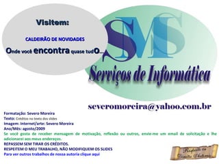Formatação: Severo Moreira Texto:  Créditos no texto dos slides Imagem: Internet/arte: Severo Moreira Ano/Mês: agosto/2009 Se você gosta de receber mensagem de motivação, reflexão ou outros, envie-me um email de solicitação e lhe adicionarei aos meus endereços. REPASSEM SEM TIRAR OS CRÉDITOS. RESPEITEM O MEU TRABALHO, NÃO MODIFIQUEM OS SLIDES Para ver outros trabalhos de nossa autoria clique aqui Visitem: CALDEIRÃO DE NOVIDADES O nde você  encontra  quase tud o ... 