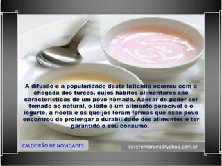 A difusão e a popularidade deste laticínio ocorreu com a chegada dos turcos, cujos hábitos alimentares são característicos de um povo nômade. Apesar de poder ser tomado ao natural, o leite é um alimento perecível e o iogurte, a ricota e os queijos foram formas que esse povo encontrou de prolongar a durabilidade dos alimentos e ter garantido o seu consumo.  CALDEIRÃO DE NOVIDADES [email_address] 