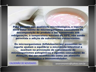Para garantir sua qualidade microbiológica, o iogurte deve estar isento de microorganismos causadores da decomposição do produto e ser conservado sob refrigeração, à temperatura máxima de 10ºC, não sendo permitida a adição de substâncias conservantes.   Os microorganismos (bifidobactérias) presentes no iogurte ajudam a equilibrar a microbiota intestinal e auxiliam na prevenção do crescimento de microorganismos patogênicos e agentes causadores de doenças, daí ser reconhecido como um alimento probiótico e imunomodulador. CALDEIRÃO DE NOVIDADES [email_address] 
