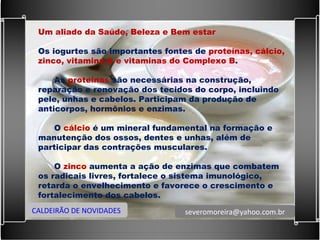 Um aliado da Saúde, Beleza e Bem estar   Os iogurtes são importantes fontes de  proteínas, cálcio, zinco, vitamina A e vitaminas do Complexo B .   As  proteínas  são necessárias na construção, reparação e renovação dos tecidos do corpo, incluindo pele, unhas e cabelos. Participam da produção de anticorpos, hormônios e enzimas.   O  cálcio  é um mineral fundamental na formação e manutenção dos ossos, dentes e unhas, além de participar das contrações musculares.   O  zinco  aumenta a ação de enzimas que combatem os radicais livres, fortalece o sistema imunológico, retarda o envelhecimento e favorece o crescimento e fortalecimento dos cabelos. CALDEIRÃO DE NOVIDADES [email_address] 