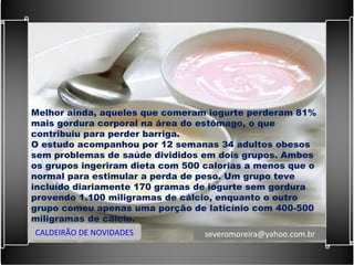 Melhor ainda, aqueles que comeram iogurte perderam 81% mais gordura corporal na área do estômago, o que contribuiu para perder barriga. O estudo acompanhou por 12 semanas 34 adultos obesos sem problemas de saúde divididos em dois grupos. Ambos os grupos ingeriram dieta com 500 calorias a menos que o normal para estimular a perda de peso. Um grupo teve incluído diariamente 170 gramas de iogurte sem gordura provendo 1.100 miligramas de cálcio, enquanto o outro grupo comeu apenas uma porção de laticínio com 400-500 miligramas de cálcio. CALDEIRÃO DE NOVIDADES [email_address] 