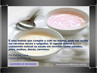 É uma bebida que compõe o café da manhã, pode ser usada em receitas doces e salgadas. O iogurte natural é consumido natural ou usado em receitas como saladas, pães, molhos, doces, sorvetes.   Por Patrícia Lopes Equipe Brasil Escola CALDEIRÃO DE NOVIDADES [email_address] 