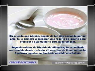 Diz a lenda que Abraão, depois de ter sido ensinado por um anjo, foi o primeiro a preparar uma receita de iogurte para oferecer a sua mulher e curá-la de um mal.   Segundo relatos da História da Alimentação, a coalhada era vendida desde o século XII nas ruas de Constantinopla. A palavra iogurte, porém, teria nascido nos Bálcãs. CALDEIRÃO DE NOVIDADES [email_address] 