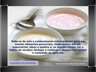 Sabe-se da arte e conhecimento milenar desse povo em manter alimentos perecíveis, conservados em sal, especiarias, óleos e azeites e, ao mesmo tempo, ter o hábito de receber, festejar e celebrar a alegria com fartura e variedade de iguarias. CALDEIRÃO DE NOVIDADES [email_address] 