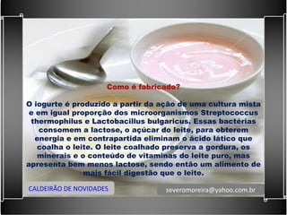 Como é fabricado?   O iogurte é produzido a partir da ação de uma cultura mista e em igual proporção dos microorganismos Streptococcus thermophilus e Lactobacillus bulgaricus. Essas bactérias consomem a lactose, o açúcar do leite, para obterem energia e em contrapartida eliminam o ácido lático que coalha o leite. O leite coalhado preserva a gordura, os minerais e o conteúdo de vitaminas do leite puro, mas apresenta bem menos lactose, sendo então um alimento de mais fácil digestão que o leite. CALDEIRÃO DE NOVIDADES [email_address] 