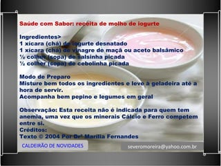 Saúde com Sabor: receita de molho de iogurte   Ingredientes> 1 xícara (chá) de iogurte desnatado  1 xícara (chá) de vinagre de maçã ou aceto balsâmico ½ colher (sopa) de salsinha picada ½ colher (sopa) de cebolinha picada   Modo de Preparo Misture bem todos os ingredientes e leve à geladeira até a hora de servir. Acompanha bem pepino e legumes em geral   Observação: Esta receita não é indicada para quem tem anemia, uma vez que os minerais Cálcio e Ferro competem entre si.  Créditos: Texto © 2004 Por Drª Marília Fernandes CALDEIRÃO DE NOVIDADES [email_address] 
