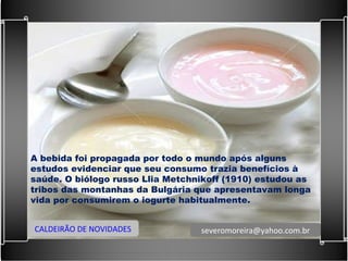 A bebida foi propagada por todo o mundo após alguns estudos evidenciar que seu consumo trazia benefícios à saúde. O biólogo russo Llia Metchnikoff (1910) estudou as tribos das montanhas da Bulgária que apresentavam longa vida por consumirem o iogurte habitualmente. CALDEIRÃO DE NOVIDADES [email_address] 