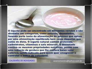O iogurte pode ser encontrado em diferentes versões e são divididos em categorias, como naturais, desnatados, fazendo parte tanto da alimentação de pessoas que optam por uma alimentação equilibrada bem como daquelas que estão de dieta. O iogurte natural contém proteínas, carboidratos, vitaminas e sais minerais. O desnatado contém as mesmas propriedades nutritivas, porém com uma redução de gordura que lhe confere baixo valor calórico, sendo indicado para quem quer emagrecer e controlar o índice de colesterol. CALDEIRÃO DE NOVIDADES [email_address] 