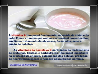 A  vitamina A  tem papel fundamental na saúde da visão e da pele. É uma vitamina que restaura e constrói novos tecidos, auxilia no tratamento de abcessos, furúnculos, acne e queda de cabelos.    As  vitaminas do complexo B  participam do metabolismo de proteínas, lipídeos e carboidratos, têm papel importante na produção de energia, oxigenação das células, produção de neurotransmissores e funções neurológicas normais. CALDEIRÃO DE NOVIDADES [email_address] 