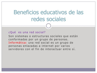 Beneficios educativos de las
redes sociales
¿Qué es una red social?
Son sistemas o estructuras sociales que están
conformadas por un grupo de personas.
Informática: una red social es un grupo de
personas enlazadas a internet por varios
servidores con el fin de interactuar entre sí.

 