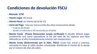 Condiciones de devolución FSCU
‒ Moneda: UTM
‒ Interés Legal: 2% anual
‒ Interés Penal: un interés penal de 1%
‒ Inicio del Pago : Una vez transcurrido dos años consecutivos desde:
‒ El egreso del deudor
‒ Deudor sin matrícula en IES reconocida por el Estado
‒ Monto Cuota (Previa Declaración Jurada verificada) El deudor deberá pagar
anualmente una suma equivalente al 5% del total de los ingresos que haya
obtenido en el año inmediatamente anterior (ver excepciones).
‒ Monto Cuota (Determinada por la Adm. FSCU): Cuota fija, anual y sucesiva,
calculada en base al saldo deudor actualizado, dividiendo el monto de la deuda
por el número de años de cobro.
 