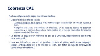 Cobranza CAE
No hay obligación de pagar mientras estudias.
‒ El cobro del Crédito se inicia:
‒ 18 meses después de tu egreso, fecha notificada por tu institución a Comisión Ingresa, o
bien,
‒ Cumplidos dos años consecutivos sin matrícula. En tal caso se declara la deserción
académica y el cobro de la deuda se hace efectivo en el mes de noviembre del segundo
año sin matrícula informada.
‒ La deuda se paga en un máximo de 10, 15 ó 20 años, dependiendo del monto
total adeudado.
‒ Una vez iniciado el cobro, es posible reducir el plazo, realizando prepagos
(pagos anticipados) de a lo menos el 10% del total adeudado (incluyendo
comisiones e intereses).
 