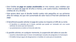 ‒ Este Crédito se paga en cuotas escalonadas en tres tramos, para créditos que
tienen un plazo de pago de 10 años o menos, y de cuatro tramos, tratándose de
créditos de 15 y 20 años.
‒ Esto quiere decir que el deudor tendrá cuotas más pequeñas en sus primeros
años de trabajo, las que irán aumentado de valor hacia el final del calendario de
pago.
‒ El beneficiario puede solicitar el pago de cuotas no mayores al 10% de su renta
‒ El beneficio se extiende por 6 meses, período que puede ser renovado con una nueva
solicitud, las veces que sea necesario.
‒ Las postulaciones se abren al inicio de cada mes
‒ Es posible solicitar, en cualquier momento, la suspensión del cobro en caso de:
‒ cesantía o desempleo (por 6 meses renovables)por estudios de postgrado en el extranjero
‒ El Crédito incluye seguro de desgravamen e invalidez sin costo para el estudiante.
 