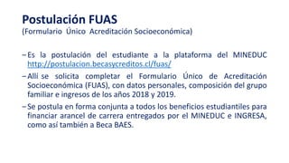Postulación FUAS
(Formulario Único Acreditación Socioeconómica)
‒Es la postulación del estudiante a la plataforma del MINEDUC
http://postulacion.becasycreditos.cl/fuas/
‒Allí se solicita completar el Formulario Único de Acreditación
Socioeconómica (FUAS), con datos personales, composición del grupo
familiar e ingresos de los años 2018 y 2019.
‒Se postula en forma conjunta a todos los beneficios estudiantiles para
financiar arancel de carrera entregados por el MINEDUC e INGRESA,
como así también a Beca BAES.
 