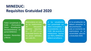 Haber completado el
FUAS (Formulario
Único Acreditación
Socioeconómica) en
portal MINEDUC
Octubre - Noviembre
y Marzo.
Matricularse en una
de las Instituciones
de Educación
Superior Adscritas
(U. - IP - CFT ) a la
Gratuidad dentro de
los plazos definidos
por cada IES.
Si los estudiantes
han presentado sus
datos incompletos o
inconsistentes en el
FUAS (de acuerdo al
validaciones hechas
con RSH y MINEDUC,
deberá acreditarse.
En la acreditación se
deberá presentar la
documentación,
esto al momento de
matricularse en la
universidad adscrita
a Gratuidad 2020.
MINEDUC:
Requisitos Gratuidad 2020
 